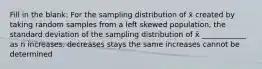 Fill in the blank: For the sampling distribution of x̄ created by taking random samples from a left skewed population, the standard deviation of the sampling distribution of x̄ ____________ as n increases. decreases stays the same increases cannot be determined