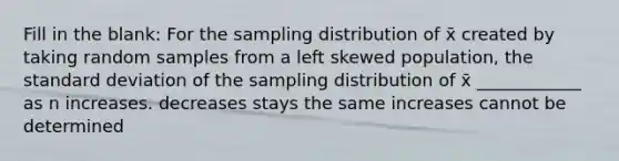 Fill in the blank: For the sampling distribution of x̄ created by taking random samples from a left skewed population, the standard deviation of the sampling distribution of x̄ ____________ as n increases. decreases stays the same increases cannot be determined