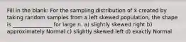 Fill in the blank: For the sampling distribution of x̄ created by taking random samples from a left skewed population, the shape is _______________ for large n. a) slightly skewed right b) approximately Normal c) slightly skewed left d) exactly Normal