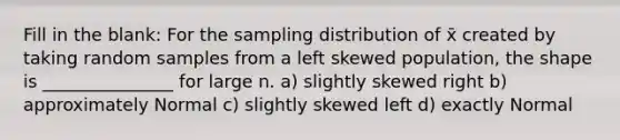 Fill in the blank: For the sampling distribution of x̄ created by taking random samples from a left skewed population, the shape is _______________ for large n. a) slightly skewed right b) approximately Normal c) slightly skewed left d) exactly Normal