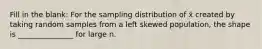 Fill in the blank: For the sampling distribution of x̄ created by taking random samples from a left skewed population, the shape is _______________ for large n.