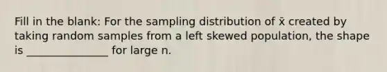 Fill in the blank: For the sampling distribution of x̄ created by taking random samples from a left skewed population, the shape is _______________ for large n.