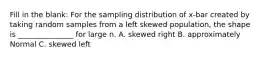 Fill in the blank: For the sampling distribution of x-bar created by taking random samples from a left skewed population, the shape is _______________ for large n. A. skewed right B. approximately Normal C. skewed left