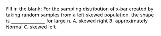 Fill in the blank: For the sampling distribution of x-bar created by taking random samples from a left skewed population, the shape is _______________ for large n. A. skewed right B. approximately Normal C. skewed left