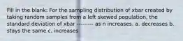 Fill in the blank: For the sampling distribution of xbar created by taking random samples from a left skewed population, the standard deviation of xbar --------- as n increases. a. decreases b. stays the same c. increases