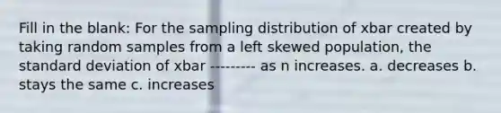 Fill in the blank: For the sampling distribution of xbar created by taking random samples from a left skewed population, the standard deviation of xbar --------- as n increases. a. decreases b. stays the same c. increases