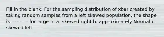 Fill in the blank: For the sampling distribution of xbar created by taking random samples from a left skewed population, the shape is ---------- for large n. a. skewed right b. approximately Normal c. skewed left