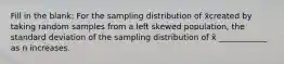 Fill in the blank: For the sampling distribution of x̄created by taking random samples from a left skewed population, the standard deviation of the sampling distribution of x̄ ____________ as n increases.