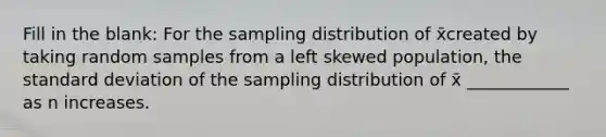 Fill in the blank: For the sampling distribution of x̄created by taking random samples from a left skewed population, the standard deviation of the sampling distribution of x̄ ____________ as n increases.