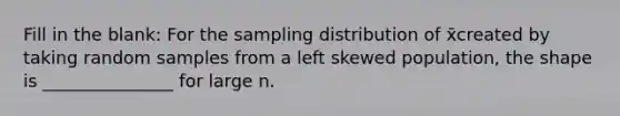 Fill in the blank: For the sampling distribution of x̄created by taking random samples from a left skewed population, the shape is _______________ for large n.