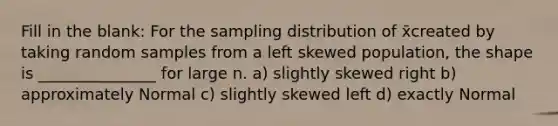 Fill in the blank: For the sampling distribution of x̄created by taking random samples from a left skewed population, the shape is _______________ for large n. a) slightly skewed right b) approximately Normal c) slightly skewed left d) exactly Normal