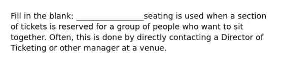 Fill in the blank: _________________seating is used when a section of tickets is reserved for a group of people who want to sit together. Often, this is done by directly contacting a Director of Ticketing or other manager at a venue.