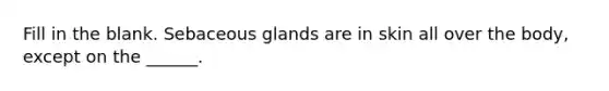 Fill in the blank. Sebaceous glands are in skin all over the body, except on the ______.