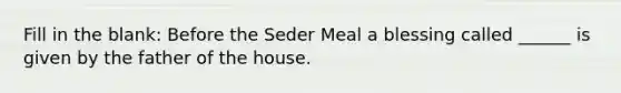 Fill in the blank: Before the Seder Meal a blessing called ______ is given by the father of the house.