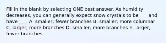 Fill in the blank by selecting ONE best answer. As humidity decreases, you can generally expect snow crystals to be ___ and have ___. A. smaller; fewer branches B. smaller; more columnar C. larger; more branches D. smaller; more branches E. larger; fewer branches