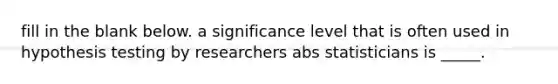 fill in the blank below. a significance level that is often used in hypothesis testing by researchers abs statisticians is _____.