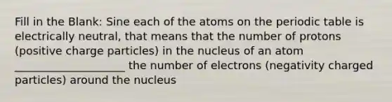 Fill in the Blank: Sine each of the atoms on the periodic table is electrically neutral, that means that the number of protons (positive charge particles) in the nucleus of an atom ____________________ the number of electrons (negativity charged particles) around the nucleus