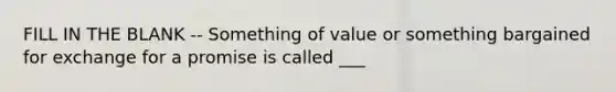 FILL IN THE BLANK -- Something of value or something bargained for exchange for a promise is called ___