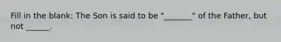 Fill in the blank: The Son is said to be "_______" of the Father, but not ______.
