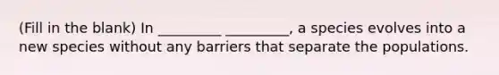 (Fill in the blank) In _________ _________, a species evolves into a new species without any barriers that separate the populations.