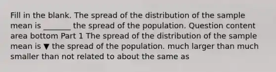 Fill in the blank. The spread of the distribution of the sample mean is​ _______ the spread of the population. Question content area bottom Part 1 The spread of the distribution of the sample mean is ▼ the spread of the population. much larger than much smaller than not related to about the same as