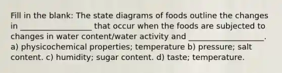 Fill in the blank: The state diagrams of foods outline the changes in __________________ that occur when the foods are subjected to changes in water content/water activity and ___________________. a) physicochemical properties; temperature b) pressure; salt content. c) humidity; sugar content. d) taste; temperature.