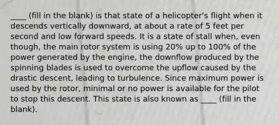 ____ (fill in the blank) is that state of a helicopter's flight when it descends vertically downward, at about a rate of 5 feet per second and low forward speeds. It is a state of stall when, even though, the main rotor system is using 20% up to 100% of the power generated by the engine, the downflow produced by the spinning blades is used to overcome the upflow caused by the drastic descent, leading to turbulence. Since maximum power is used by the rotor, minimal or no power is available for the pilot to stop this descent. This state is also known as ____ (fill in the blank).