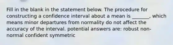 Fill in the blank in the statement below. The procedure for constructing a confidence interval about a mean is​ _______, which means minor departures from normality do not affect the accuracy of the interval. potential answers are: robust non-normal confident symmetric