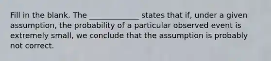 Fill in the blank. The​ _____________ states that​ if, under a given​ assumption, the probability of a particular observed event is extremely​ small, we conclude that the assumption is probably not correct.