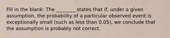 Fill in the blank: The ________ states that if, under a given assumption, the probability of a particular observed event is exceptionally small (such as less than 0.05), we conclude that the assumption is probably not correct.