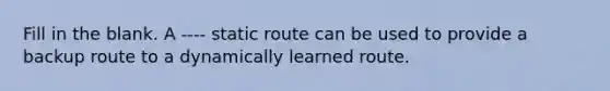 Fill in the blank. A ---- static route can be used to provide a backup route to a dynamically learned route.