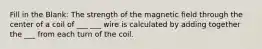 Fill in the Blank: The strength of the magnetic field through the center of a coil of ___ ___ wire is calculated by adding together the ___ from each turn of the coil.