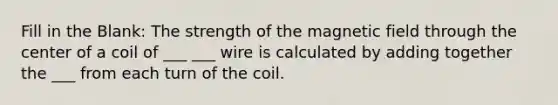 Fill in the Blank: The strength of the magnetic field through the center of a coil of ___ ___ wire is calculated by adding together the ___ from each turn of the coil.