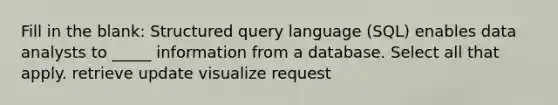 Fill in the blank: Structured query language (SQL) enables data analysts to _____ information from a database. Select all that apply. retrieve update visualize request