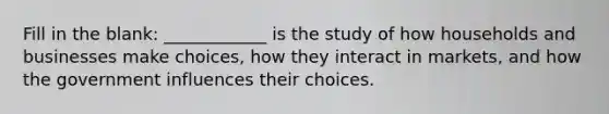 Fill in the blank: ____________ is the study of how households and businesses make choices, how they interact in markets, and how the government influences their choices.