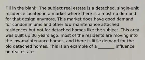 Fill in the blank: The subject real estate is a detached, single-unit residence located in a market where there is almost no demand for that design anymore. This market does have good demand for condominiums and other low-maintenance attached residences but not for detached homes like the subject. This area was built up 30 years ago, most of the residents are moving into the low-maintenance homes, and there is little demand for the old detached homes. This is an example of a ________ influence on real estate.