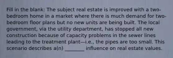 Fill in the blank: The subject real estate is improved with a two-bedroom home in a market where there is much demand for two-bedroom floor plans but no new units are being built. The local government, via the utility department, has stopped all new construction because of capacity problems in the sewer lines leading to the treatment plant—i.e., the pipes are too small. This scenario describes a(n) ________ influence on real estate values.