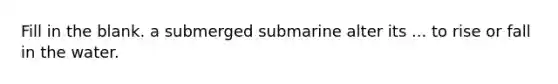 Fill in the blank. a submerged submarine alter its ... to rise or fall in the water.