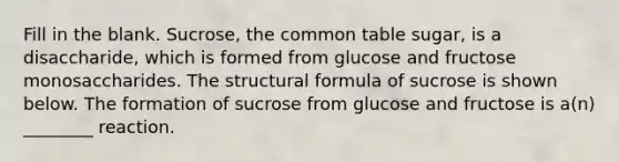 Fill in the blank. Sucrose, the common table sugar, is a disaccharide, which is formed from glucose and fructose monosaccharides. The structural formula of sucrose is shown below. The formation of sucrose from glucose and fructose is a(n) ________ reaction.