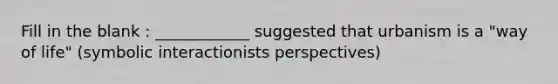 Fill in the blank : ____________ suggested that urbanism is a "way of life" (symbolic interactionists perspectives)