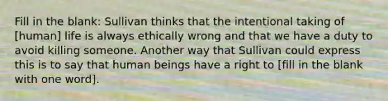 Fill in the blank: Sullivan thinks that the intentional taking of [human] life is always ethically wrong and that we have a duty to avoid killing someone. Another way that Sullivan could express this is to say that human beings have a right to [fill in the blank with one word].