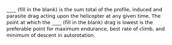 ____ (fill in the blank) is the sum total of the profile, induced and parasite drag acting upon the helicopter at any given time. The point at which the ____ (fill in the blank) drag is lowest is the preferable point for maximum endurance, best rate of climb, and minimum of descent in autorotation.