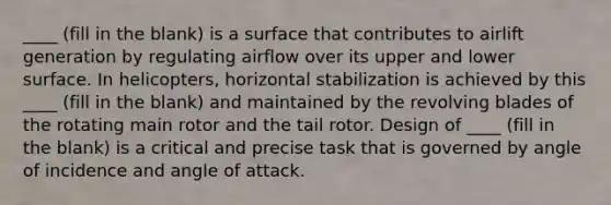 ____ (fill in the blank) is a surface that contributes to airlift generation by regulating airflow over its upper and lower surface. In helicopters, horizontal stabilization is achieved by this ____ (fill in the blank) and maintained by the revolving blades of the rotating main rotor and the tail rotor. Design of ____ (fill in the blank) is a critical and precise task that is governed by angle of incidence and angle of attack.