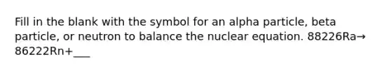 Fill in the blank with the symbol for an alpha particle, beta particle, or neutron to balance the nuclear equation. 88226Ra→ 86222Rn+___