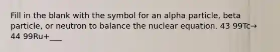 Fill in the blank with the symbol for an alpha particle, beta particle, or neutron to balance the nuclear equation. 43 99Tc→ 44 99Ru+___