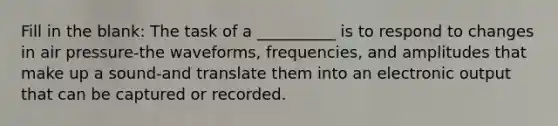 Fill in the blank: The task of a __________ is to respond to changes in air pressure-the waveforms, frequencies, and amplitudes that make up a sound-and translate them into an electronic output that can be captured or recorded.