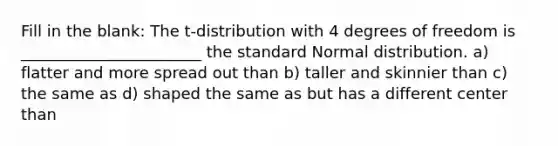 Fill in the blank: The t-distribution with 4 degrees of freedom is _______________________ the standard Normal distribution. a) flatter and more spread out than b) taller and skinnier than c) the same as d) shaped the same as but has a different center than