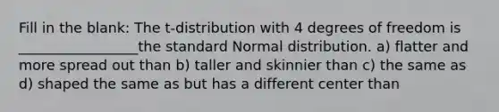 Fill in the blank: The t-distribution with 4 degrees of freedom is _________________the standard Normal distribution. a) flatter and more spread out than b) taller and skinnier than c) the same as d) shaped the same as but has a different center than