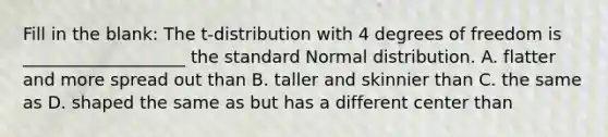 Fill in the blank: The t-distribution with 4 degrees of freedom is ___________________ the standard Normal distribution. A. flatter and more spread out than B. taller and skinnier than C. the same as D. shaped the same as but has a different center than