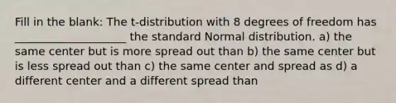 Fill in the blank: The t-distribution with 8 degrees of freedom has ____________________ the standard Normal distribution. a) the same center but is more spread out than b) the same center but is less spread out than c) the same center and spread as d) a different center and a different spread than